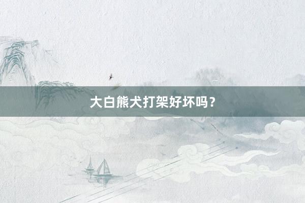 大白熊犬打架好坏吗？
